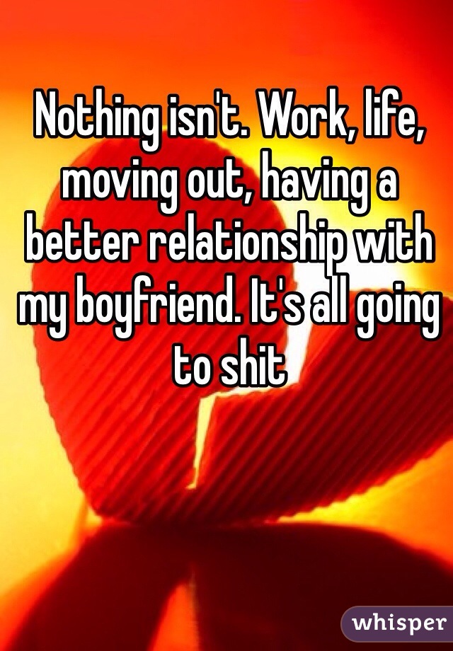 Nothing isn't. Work, life, moving out, having a better relationship with my boyfriend. It's all going to shit