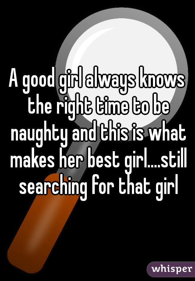 A good girl always knows the right time to be naughty and this is what makes her best girl....still searching for that girl