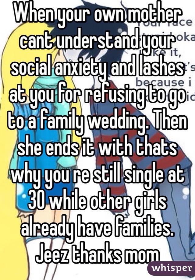 When your own mother cant understand your social anxiety and lashes at you for refusing to go to a family wedding. Then she ends it with thats why you re still single at 30 while other girls already have families. Jeez thanks mom