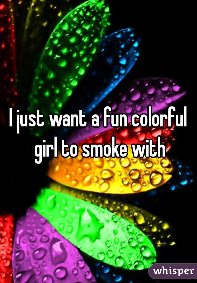 I just want a fun colorful girl to smoke with