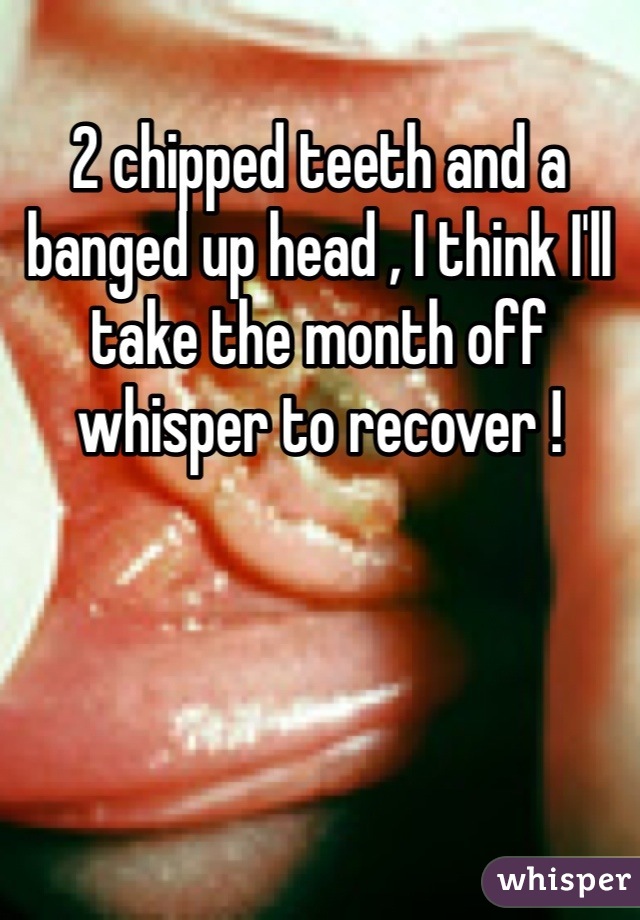 2 chipped teeth and a banged up head , I think I'll take the month off whisper to recover ! 