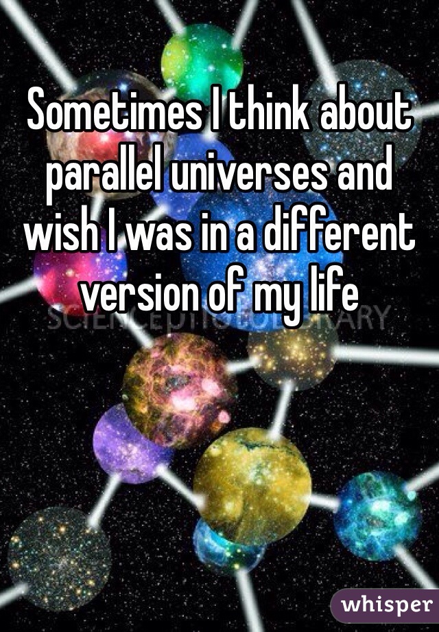 Sometimes I think about parallel universes and wish I was in a different version of my life