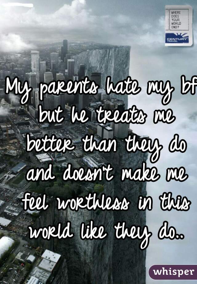My parents hate my bf but he treats me better than they do and doesn't make me feel worthless in this world like they do..