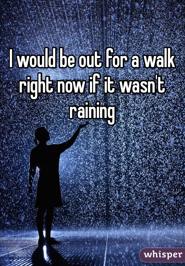 I would be out for a walk right now if it wasn't raining