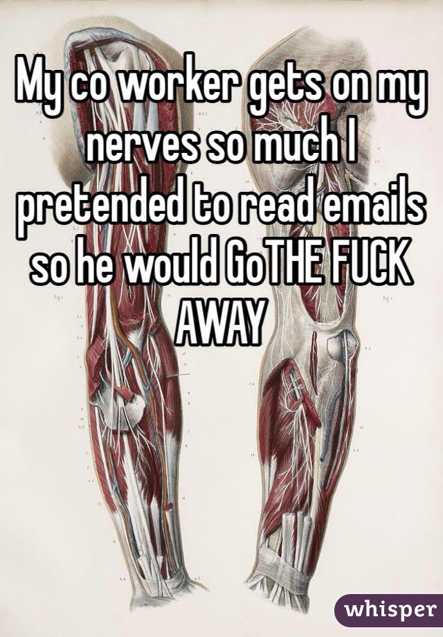 My co worker gets on my nerves so much I pretended to read emails so he would GoTHE FUCK AWAY