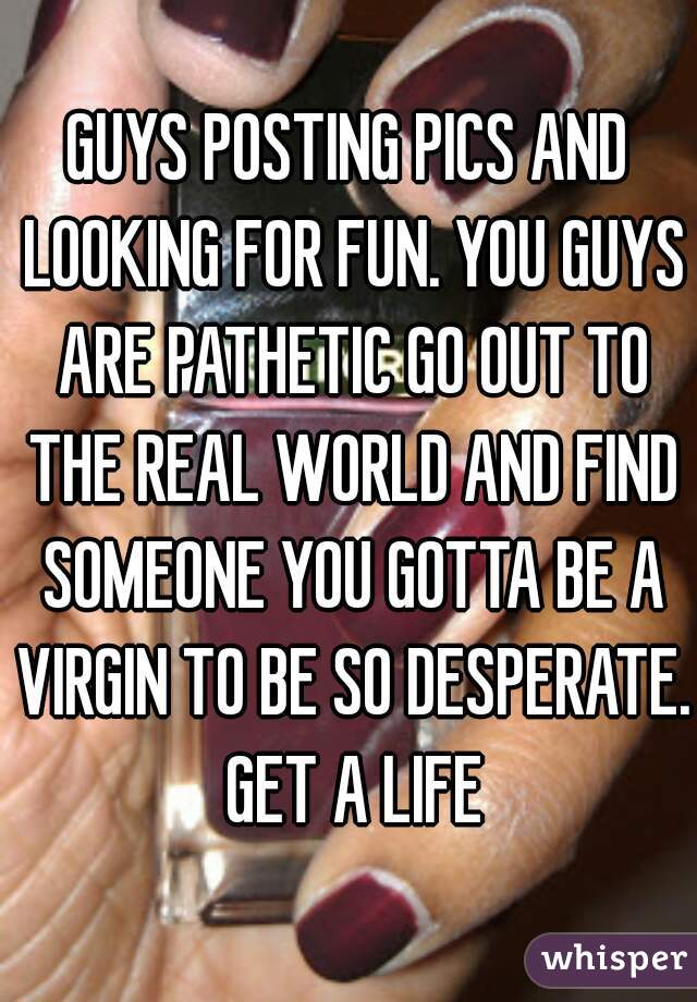 GUYS POSTING PICS AND LOOKING FOR FUN. YOU GUYS ARE PATHETIC GO OUT TO THE REAL WORLD AND FIND SOMEONE YOU GOTTA BE A VIRGIN TO BE SO DESPERATE. GET A LIFE