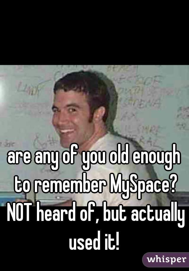 are any of you old enough to remember MySpace? NOT heard of, but actually used it! 
