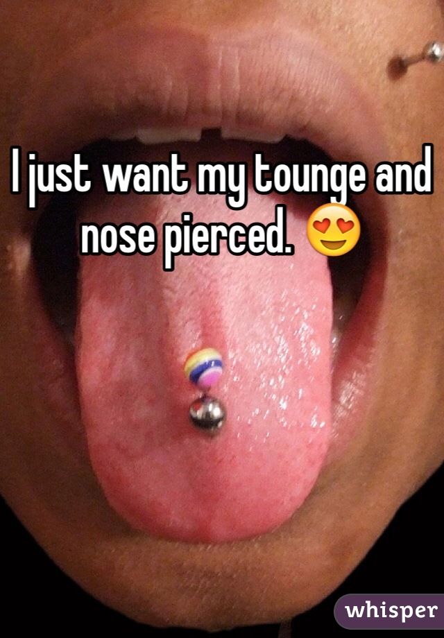 I just want my tounge and nose pierced. 😍