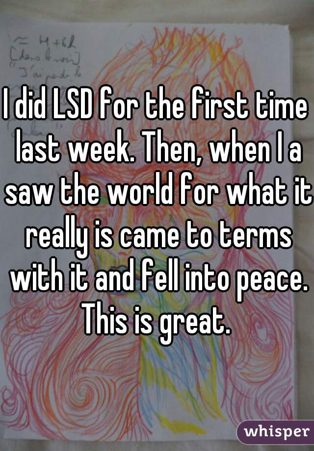 I did LSD for the first time last week. Then, when I a saw the world for what it really is came to terms with it and fell into peace. This is great. 