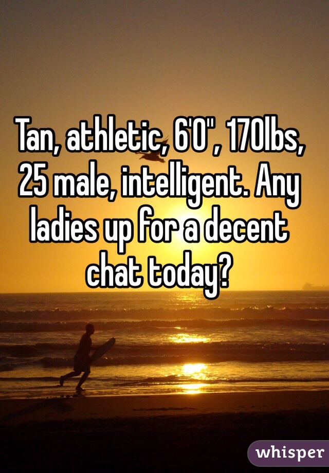 Tan, athletic, 6'0", 170lbs, 25 male, intelligent. Any ladies up for a decent chat today? 