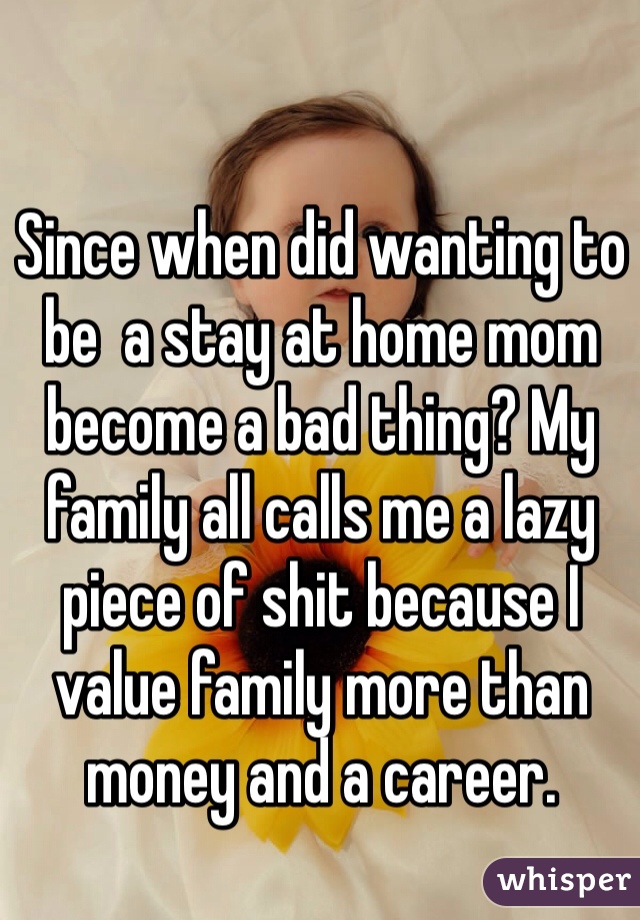 Since when did wanting to be  a stay at home mom become a bad thing? My family all calls me a lazy piece of shit because I value family more than money and a career. 