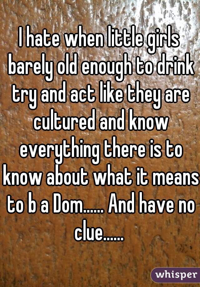 I hate when little girls barely old enough to drink try and act like they are cultured and know everything there is to know about what it means to b a Dom...... And have no clue...... 