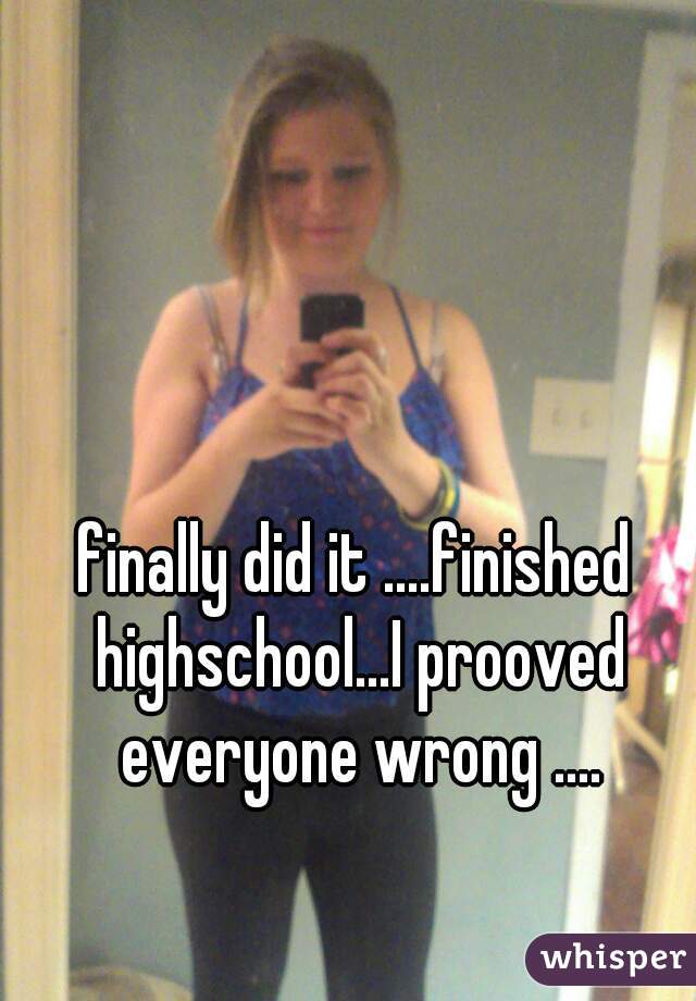 finally did it ....finished highschool...I prooved everyone wrong ....