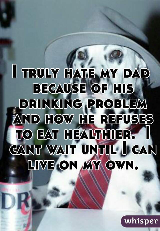 I truly hate my dad because of his drinking problem and how he refuses to eat healthier.  I cant wait until I can live on my own.