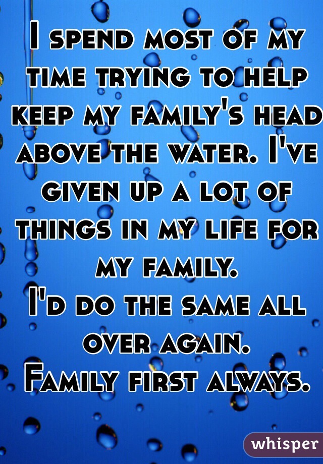 I spend most of my time trying to help keep my family's head above the water. I've given up a lot of things in my life for my family. 
I'd do the same all over again. 
Family first always.