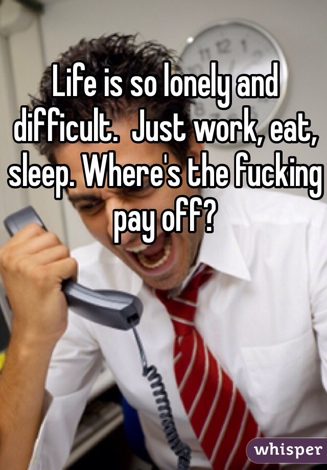 Life is so lonely and difficult.  Just work, eat, sleep. Where's the fucking pay off?