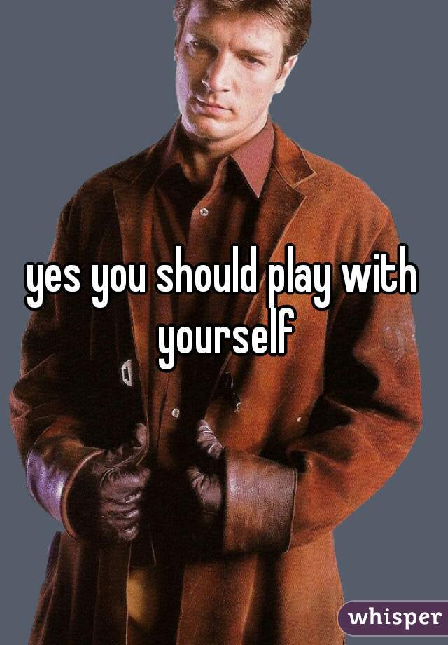 yes you should play with yourself