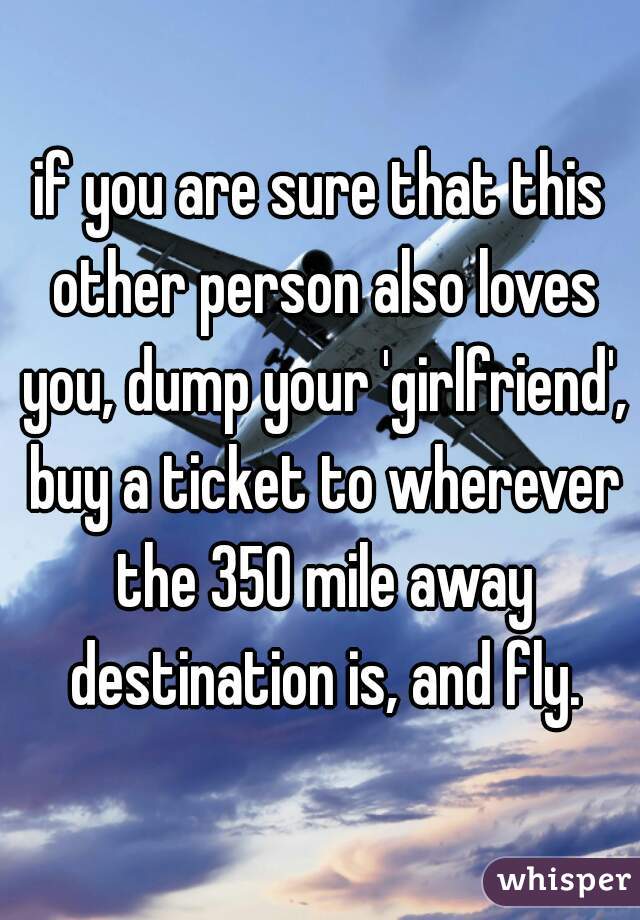 if you are sure that this other person also loves you, dump your 'girlfriend', buy a ticket to wherever the 350 mile away destination is, and fly.