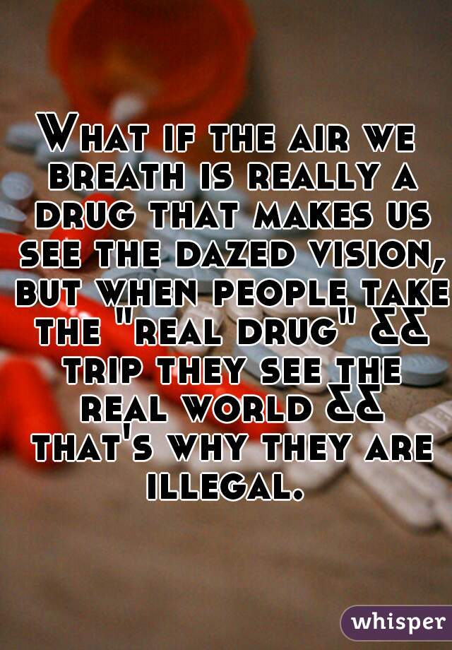 What if the air we breath is really a drug that makes us see the dazed vision, but when people take the "real drug" && trip they see the real world && that's why they are illegal. 