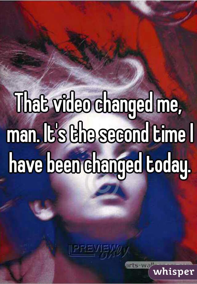 That video changed me, man. It's the second time I have been changed today.