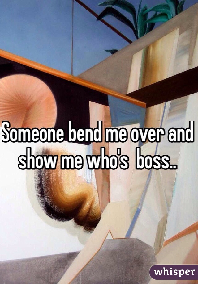 Someone bend me over and show me who's  boss..