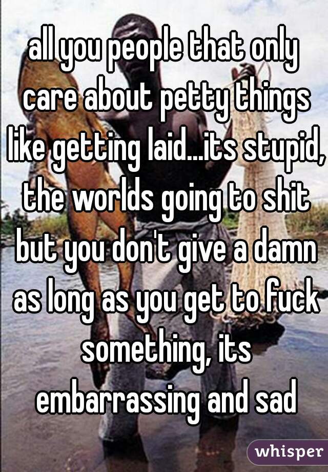 all you people that only care about petty things like getting laid...its stupid, the worlds going to shit but you don't give a damn as long as you get to fuck something, its embarrassing and sad