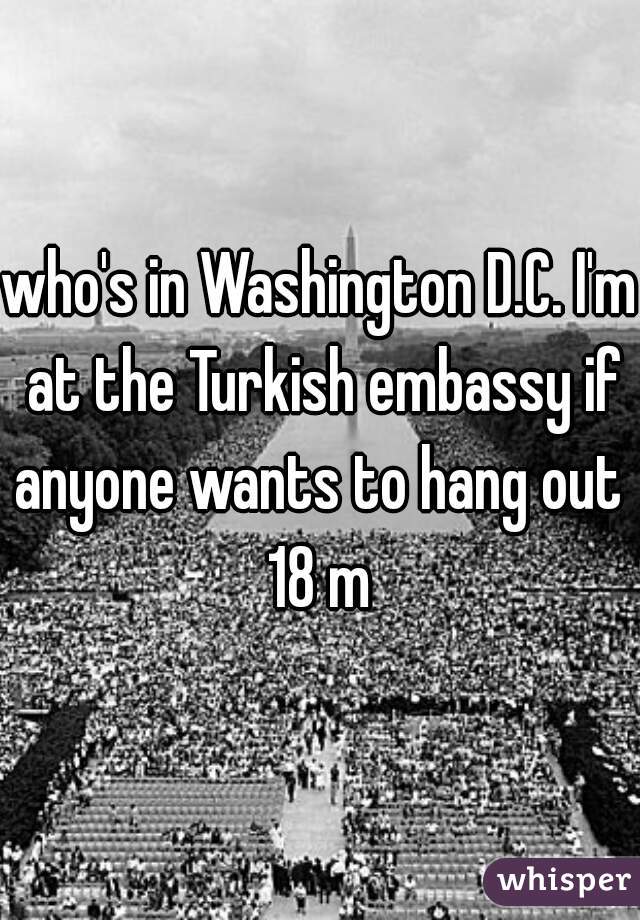 who's in Washington D.C. I'm at the Turkish embassy if anyone wants to hang out 
18 m