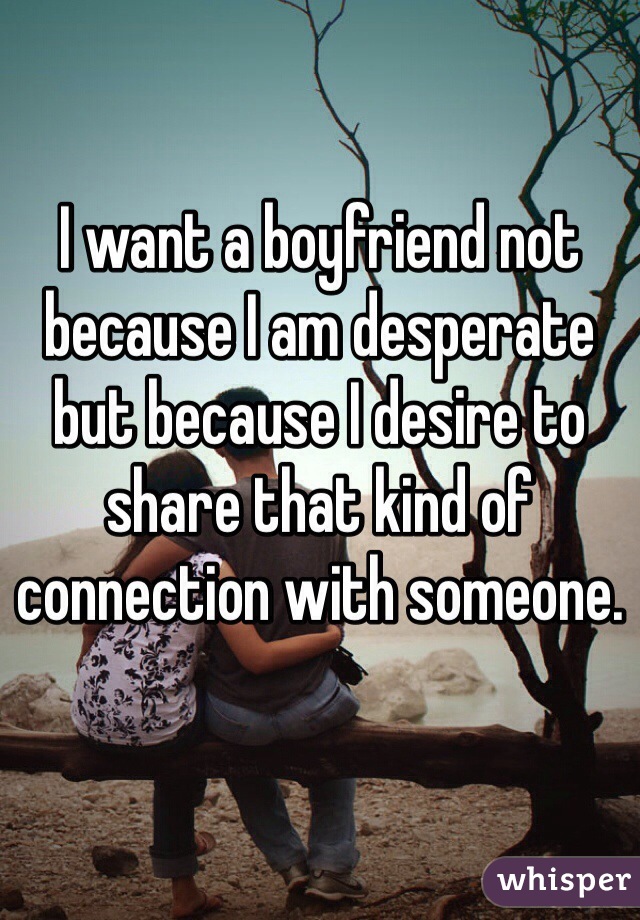 I want a boyfriend not because I am desperate but because I desire to share that kind of connection with someone. 