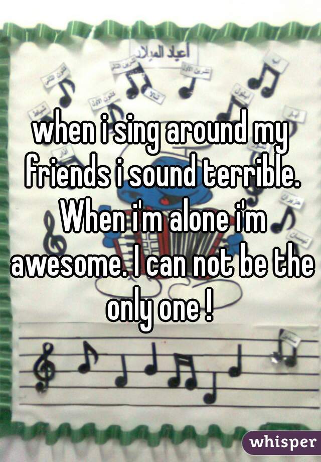 when i sing around my friends i sound terrible. When i'm alone i'm awesome. I can not be the only one ! 