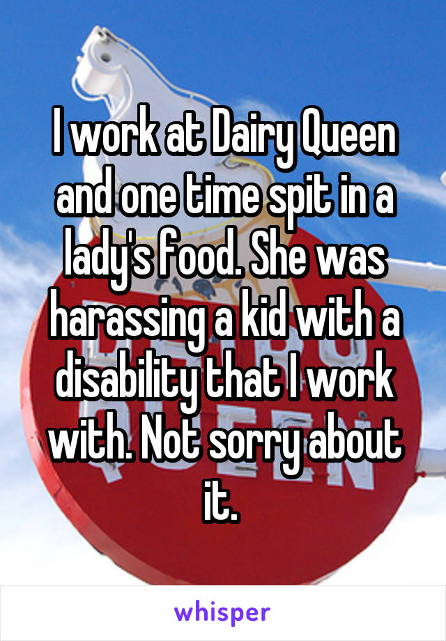 I work at Dairy Queen and one time spit in a lady's food. She was harassing a kid with a disability that I work with. Not sorry about it. 