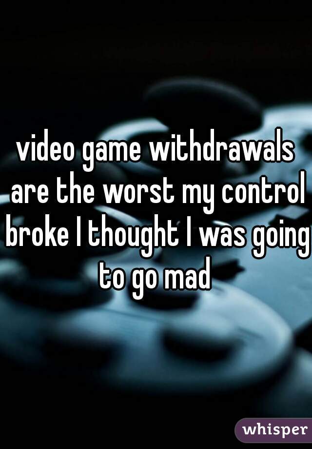 video game withdrawals are the worst my control broke I thought I was going to go mad 