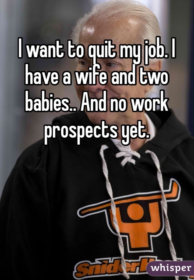I want to quit my job. I have a wife and two babies.. And no work prospects yet. 