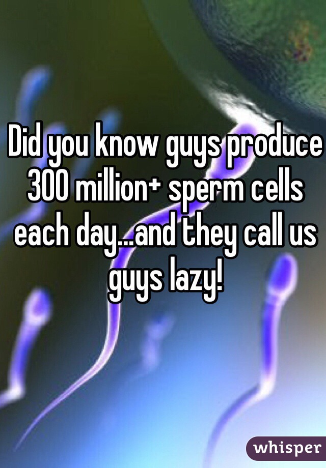Did you know guys produce 300 million+ sperm cells each day...and they call us guys lazy!