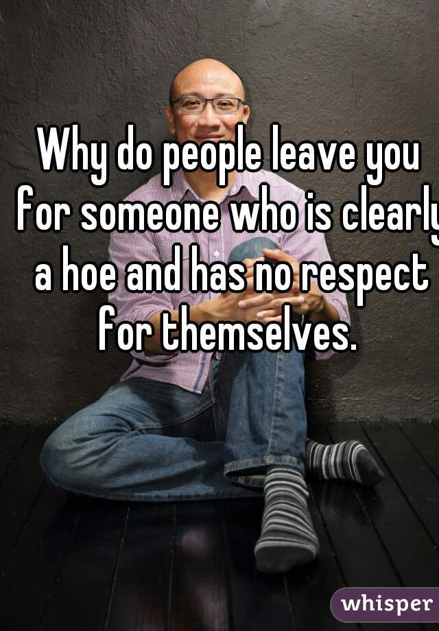 Why do people leave you for someone who is clearly a hoe and has no respect for themselves. 