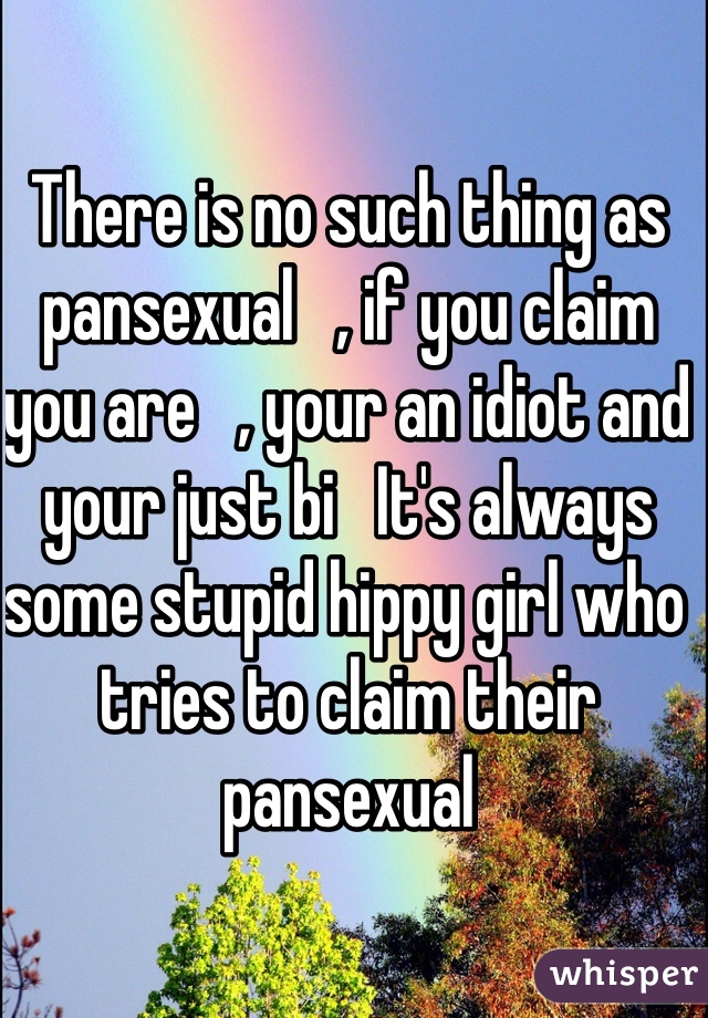 There is no such thing as pansexual   , if you claim you are   , your an idiot and your just bi   It's always some stupid hippy girl who tries to claim their pansexual