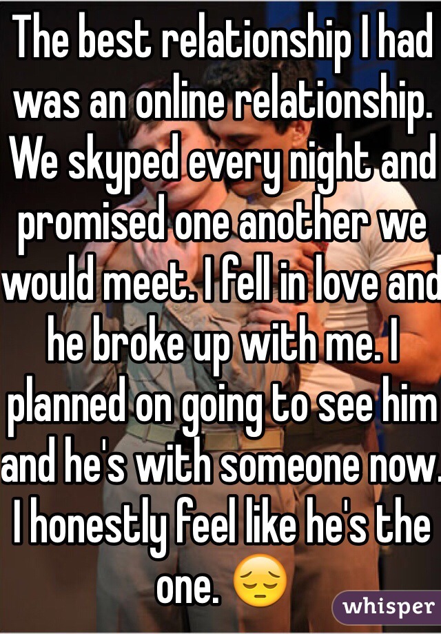 The best relationship I had was an online relationship. We skyped every night and promised one another we would meet. I fell in love and he broke up with me. I planned on going to see him and he's with someone now. I honestly feel like he's the one. 😔
