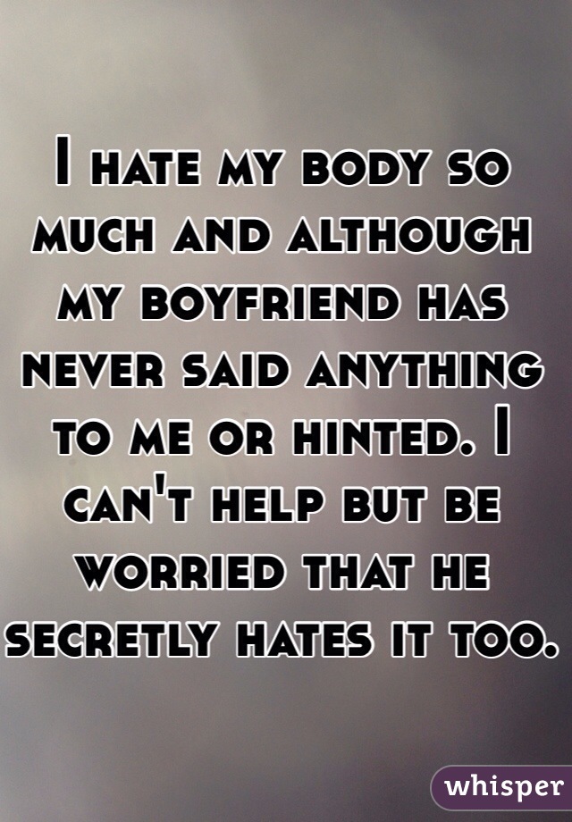 I hate my body so much and although my boyfriend has never said anything to me or hinted. I can't help but be worried that he secretly hates it too.
