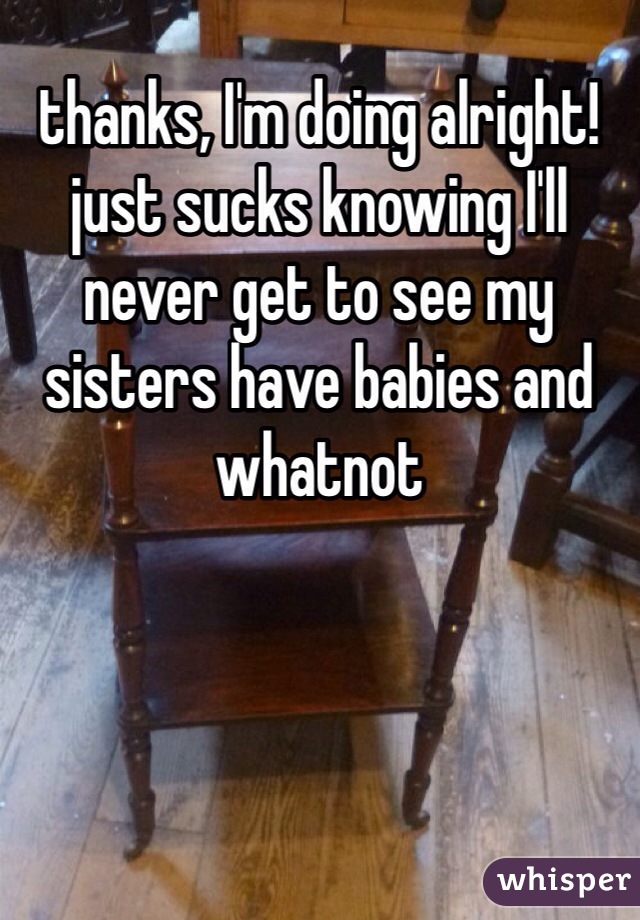 thanks, I'm doing alright! just sucks knowing I'll never get to see my sisters have babies and whatnot 