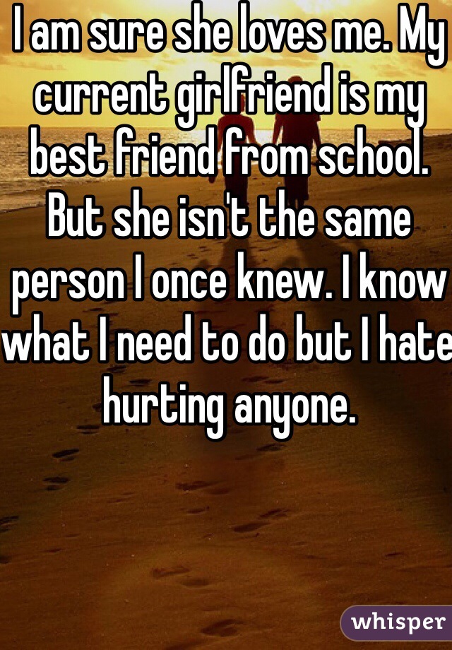 I am sure she loves me. My current girlfriend is my best friend from school. But she isn't the same person I once knew. I know what I need to do but I hate hurting anyone. 