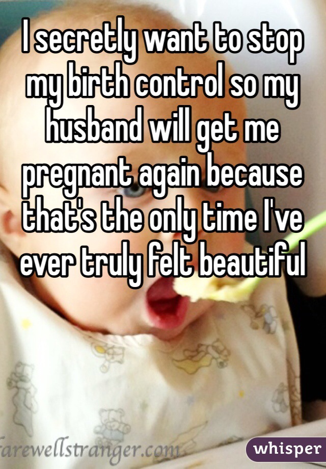I secretly want to stop my birth control so my husband will get me pregnant again because that's the only time I've ever truly felt beautiful 