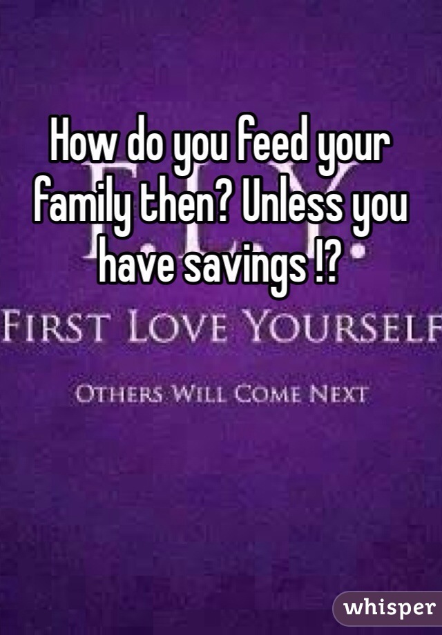 How do you feed your family then? Unless you have savings !?