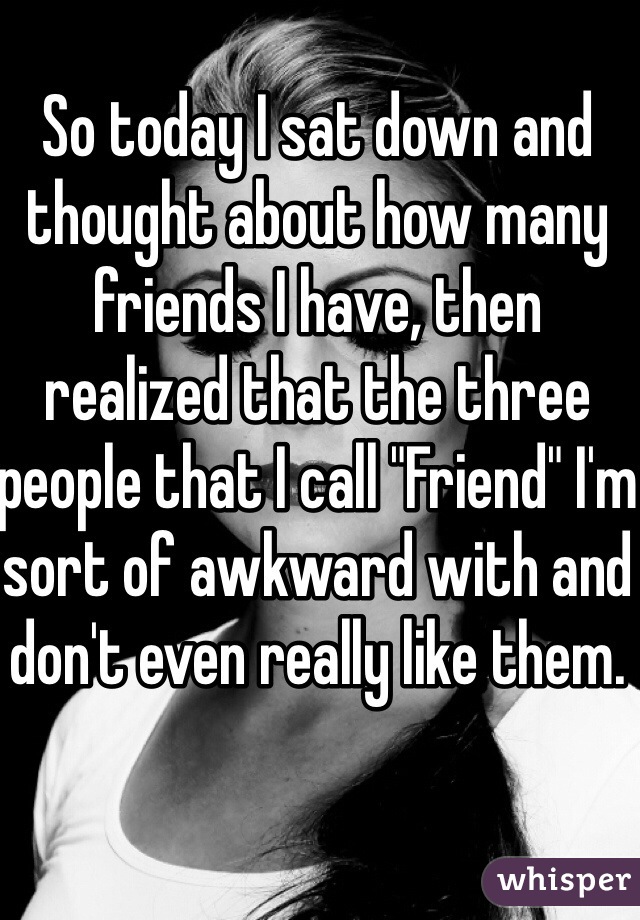 So today I sat down and thought about how many friends I have, then realized that the three people that I call "Friend" I'm sort of awkward with and don't even really like them.