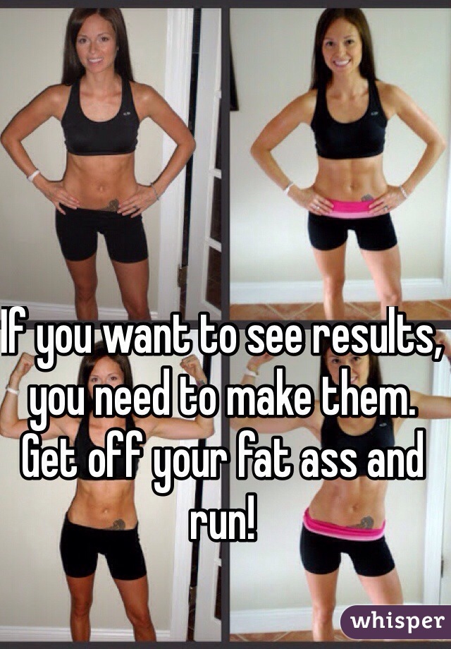 If you want to see results, you need to make them. Get off your fat ass and run!