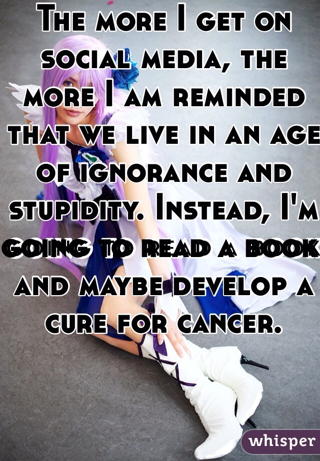 The more I get on social media, the more I am reminded that we live in an age of ignorance and stupidity. Instead, I'm going to read a book and maybe develop a cure for cancer. 