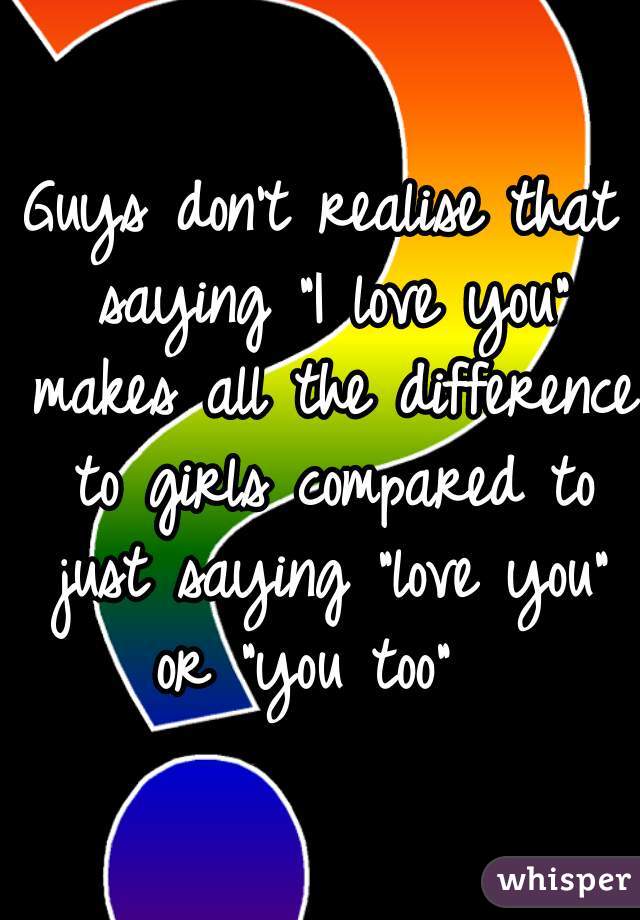 Guys don't realise that saying "I love you" makes all the difference to girls compared to just saying "love you" or "you too"  