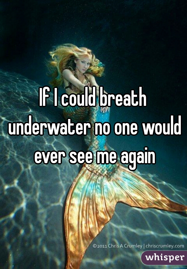If I could breath underwater no one would ever see me again