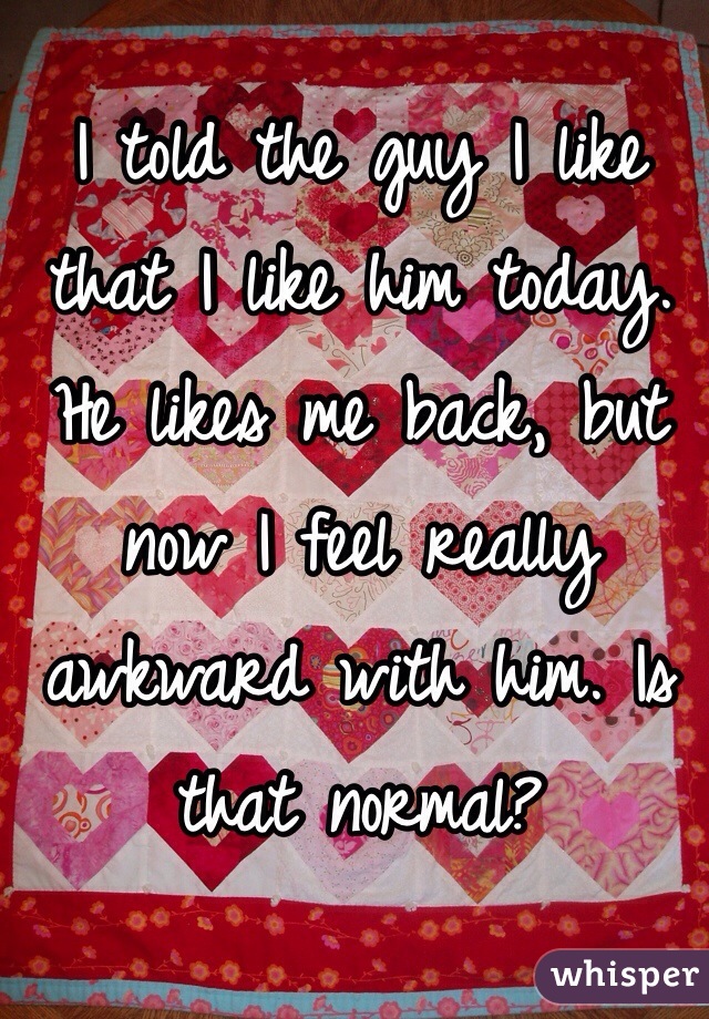 I told the guy I like that I like him today. He likes me back, but now I feel really awkward with him. Is that normal?