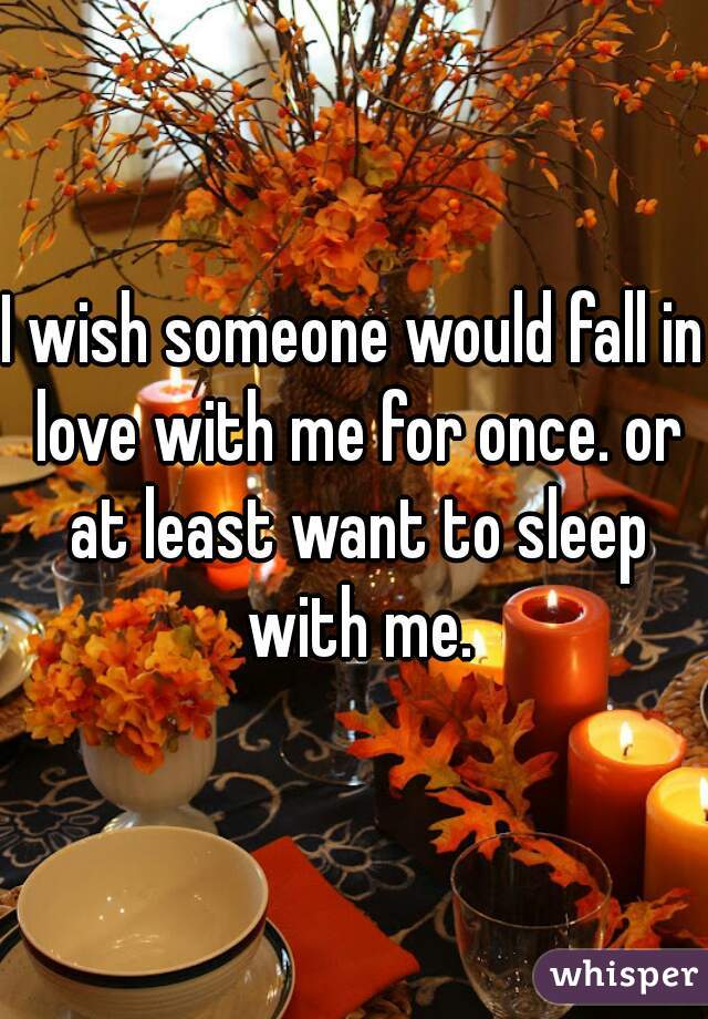 I wish someone would fall in love with me for once. or at least want to sleep with me.