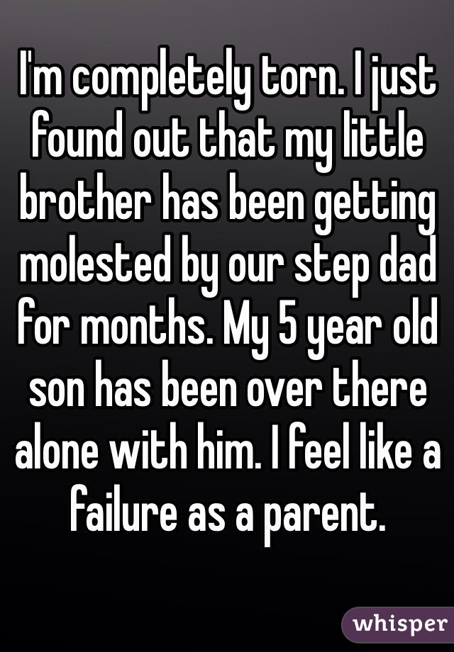 I'm completely torn. I just found out that my little brother has been getting molested by our step dad for months. My 5 year old son has been over there alone with him. I feel like a failure as a parent. 