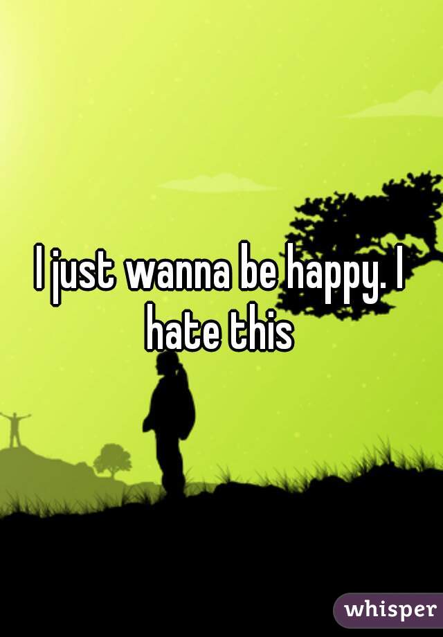 I just wanna be happy. I hate this 